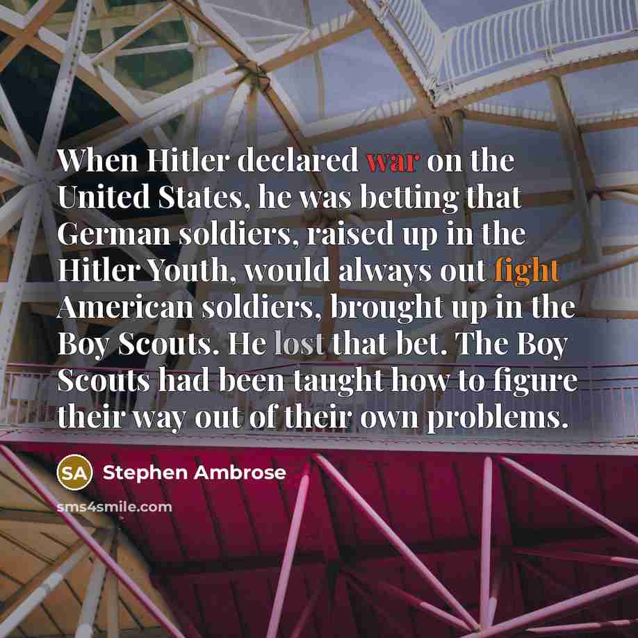 “When Hitler declared war on the United States, he was betting that German soldiers, raised up in the Hitler Youth, would always out fight American soldiers, brought up in the Boy Scouts. He lost that bet. The Boy Scouts had been taught how to figure their way out of their own problems.” quote by Stephen Ambrose
