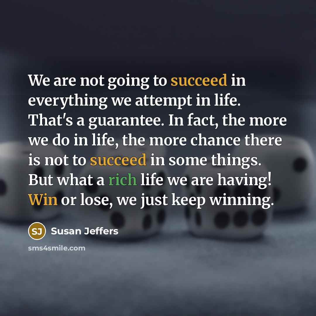 “We are not going to succeed in everything we attempt in life. That's a guarantee. In fact, the more we do in life, the more chance there is not to succeed in some things. But what a rich life we are having! Win or lose, we just keep winning.” quote by Susan Jeffers