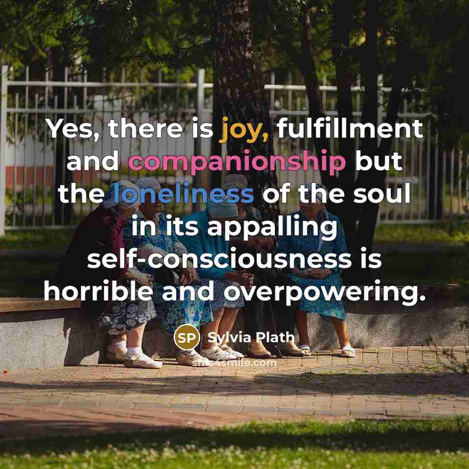 “Yes, there is joy, fulfillment and companionship but the loneliness of the soul in its appalling self-consciousness is horrible and overpowering.” quote by Sylvia Plath