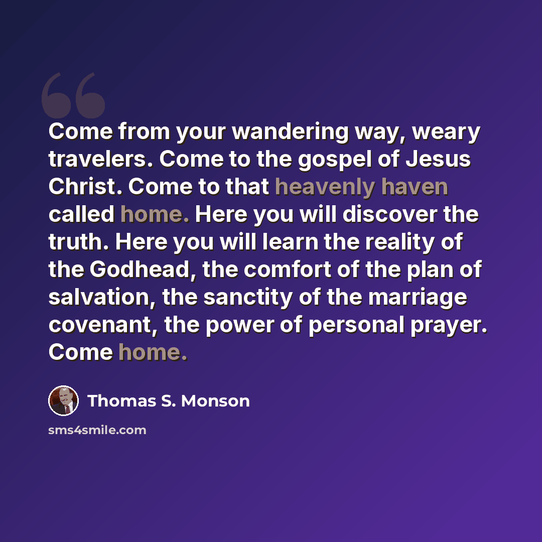 “Come from your wandering way, weary travelers. Come to the gospel of Jesus Christ. Come to that heavenly haven called home. Here you will discover the truth. Here you will learn the reality of the Godhead, the comfort of the plan of salvation, the sanctity of the marriage covenant, the power of…” quote by Thomas S. Monson