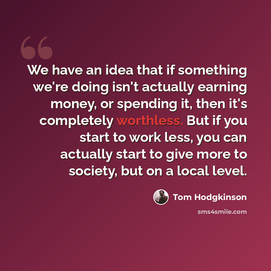“We have an idea that if something we're doing isn't actually earning money, or spending it, then it's completely worthless. But if you start to work less, you can actually start to give more to society, but on a local level.” quote by Tom Hodgkinson