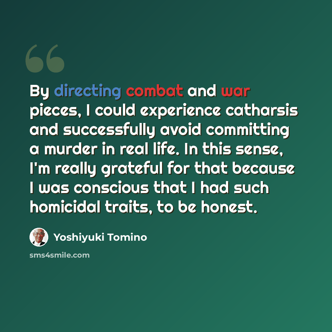 “By directing combat and war pieces, I could experience catharsis and successfully avoid committing a murder in real life. In this sense, I'm really grateful for that because I was conscious that I had such homicidal traits, to be honest.” quote by Yoshiyuki Tomino