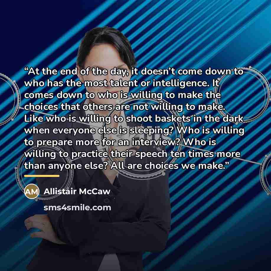 “At the end of the day, it doesn’t come down to who has the most talent or intelligence. It comes down to who is willing to make the choices that others are not willing to make. Like who is willing to shoot baskets in the dark when everyone else is sleeping? Who is willing to prepare more for an…” quote by Allistair McCaw