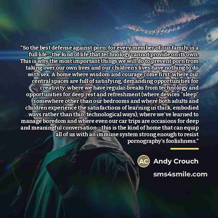 “So the best defense against porn, for every member of our family, is a full life--the kind of life that technology cannot provide on its own. This is why the most important things we will do to prevent porn from taking over our own lives and our children's lives have nothing to do with sex. A home…” quote by Andy Crouch