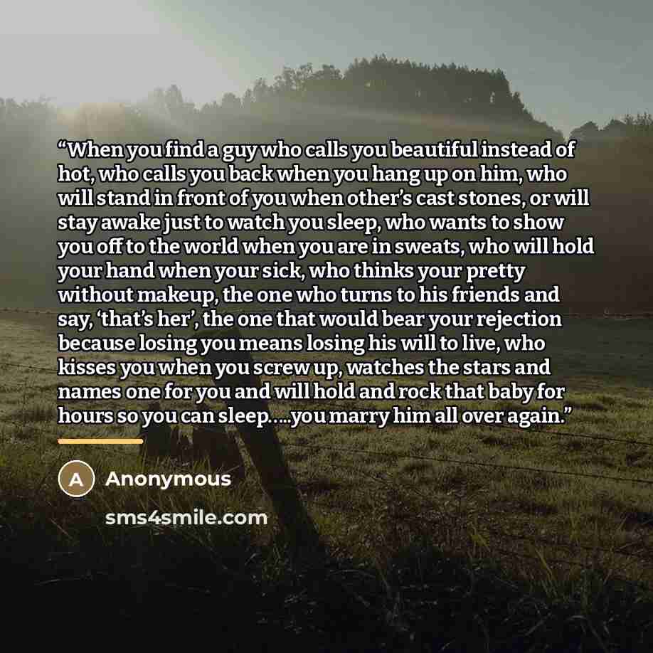 “When you find a guy who calls you beautiful instead of hot, who calls you back when you hang up on him, who will stand in front of you when other’s cast stones, or will stay awake just to watch you sleep, who wants to show you off to the world when you are in sweats, who will hold your hand when…” quote by Anonymous