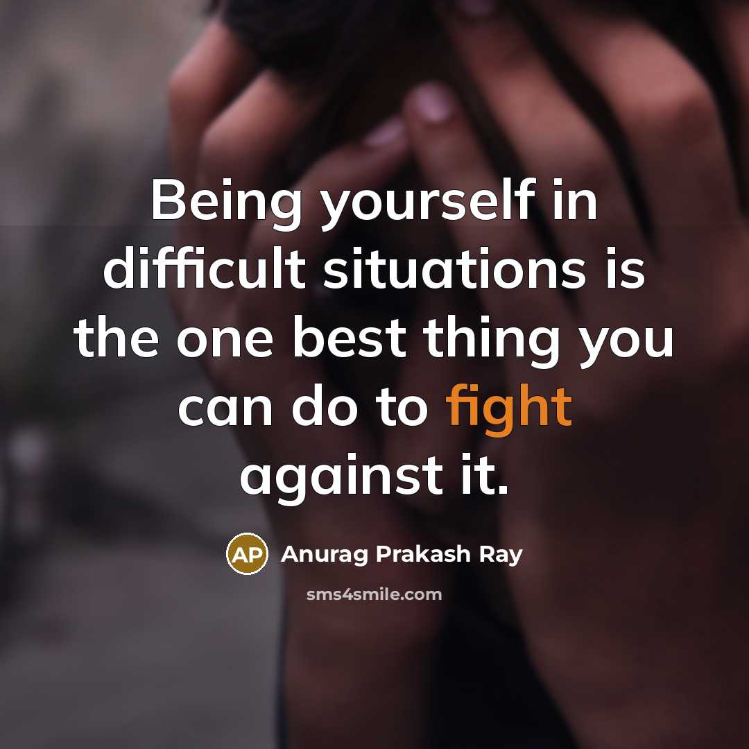 “Being yourself in difficult situations is the one best thing you can do to fight against it.” quote by Anurag Prakash Ray