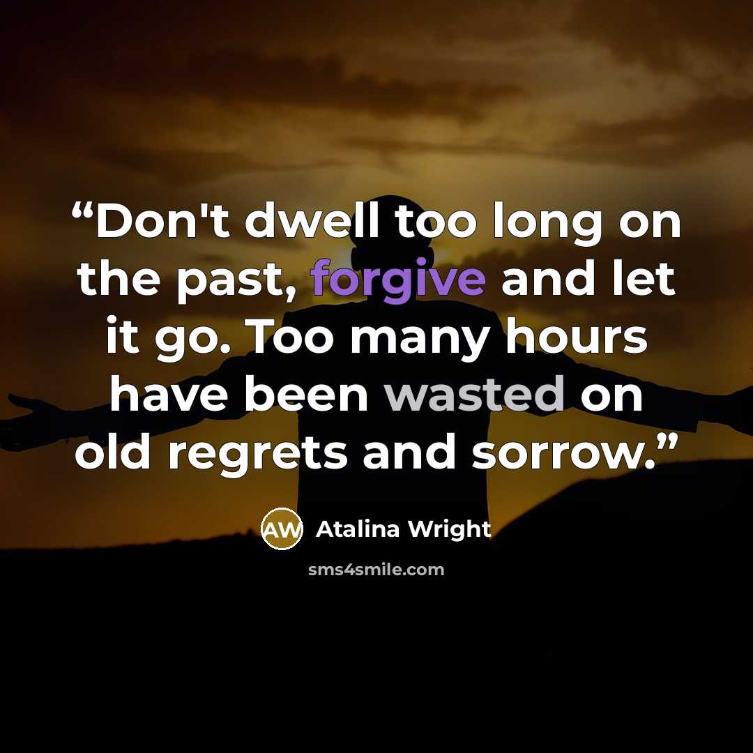 “Don't dwell too long on the past, forgive and let it go. Too many hours have been wasted on old regrets and sorrow.” quote by Atalina Wright