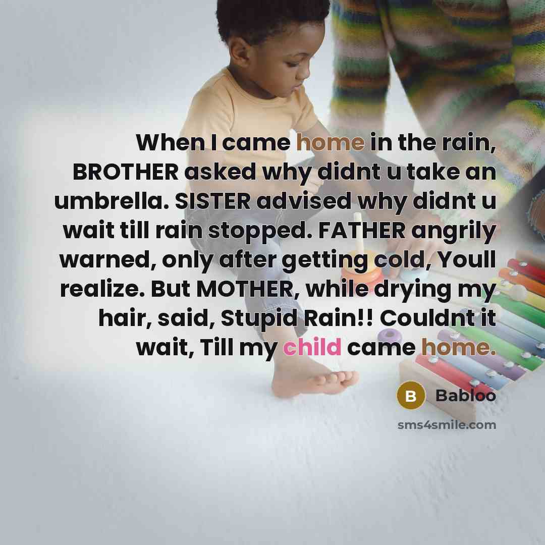 “When I came home in the rain, BROTHER asked why didnt u take an umbrella. SISTER advised why didnt u wait till rain stopped. FATHER angrily warned, only after getting cold, Youll realize. But MOTHER, while drying my hair, said, Stupid Rain!! Couldnt it wait, Till my child came home.” quote by Babloo