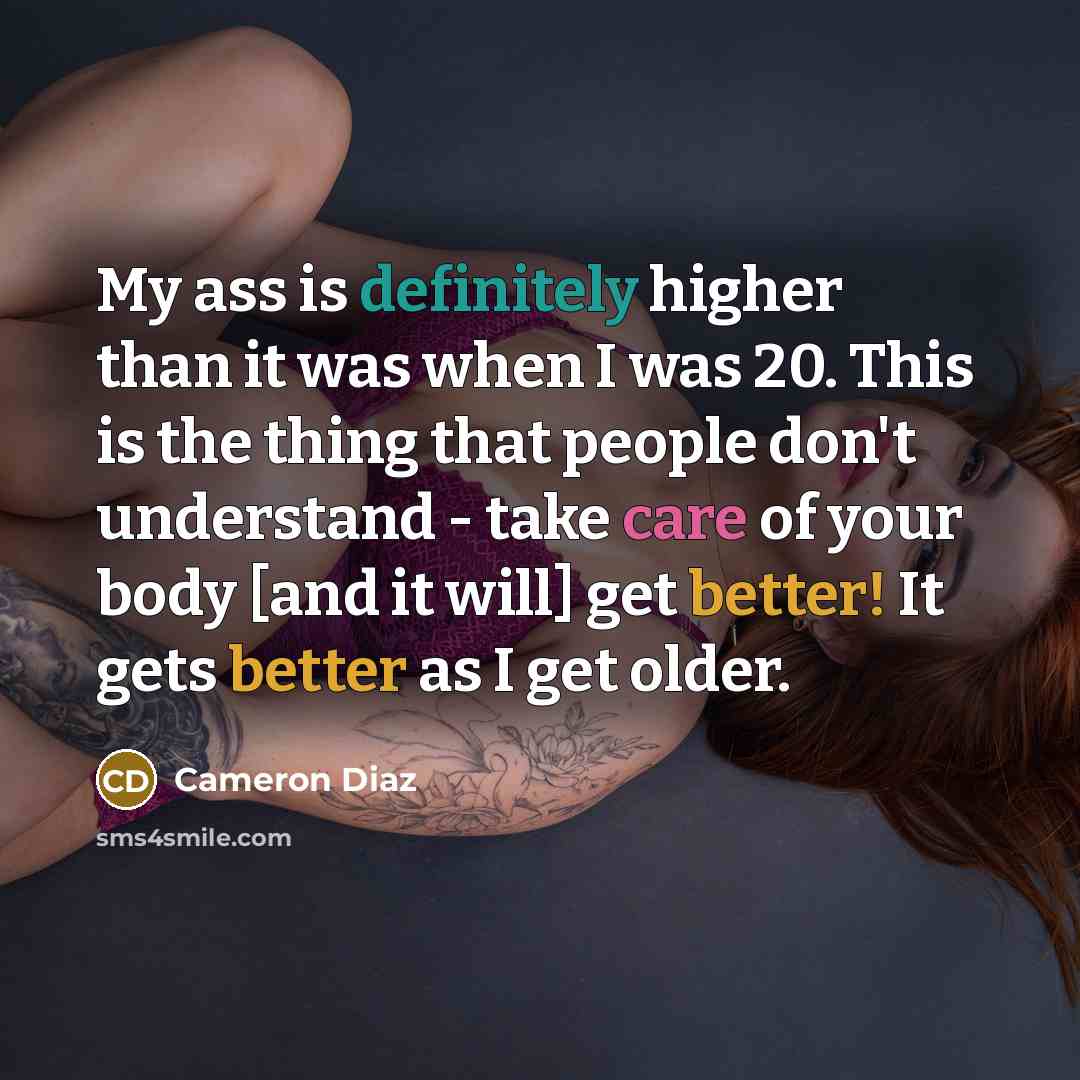 “My ass is definitely higher than it was when I was 20. This is the thing that people don't understand - take care of your body [and it will] get better! It gets better as I get older.” quote by Cameron Diaz