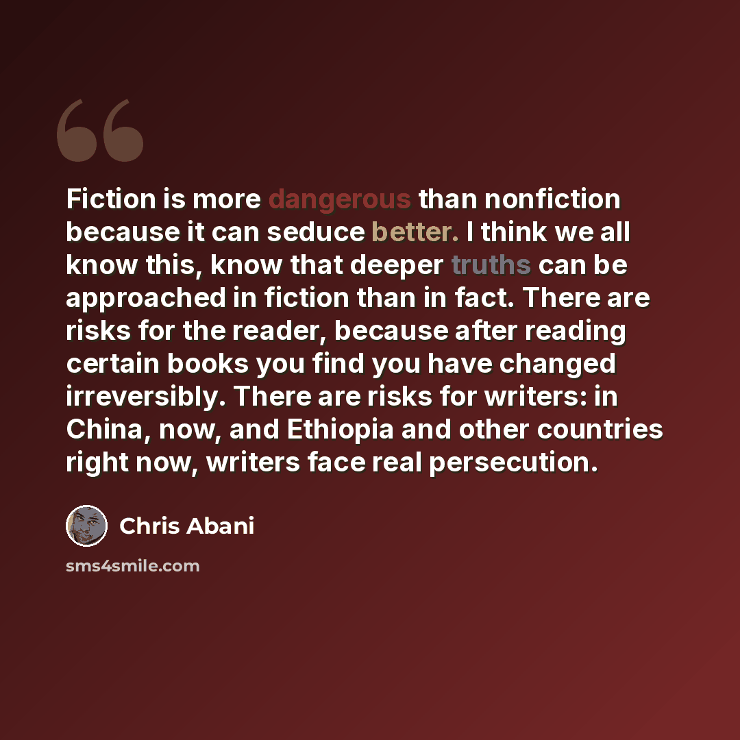 “Fiction is more dangerous than nonfiction because it can seduce better. I think we all know this, know that deeper truths can be approached in fiction than in fact. There are risks for the reader, because after reading certain books you find you have changed irreversibly. There are risks for…” quote by Chris Abani