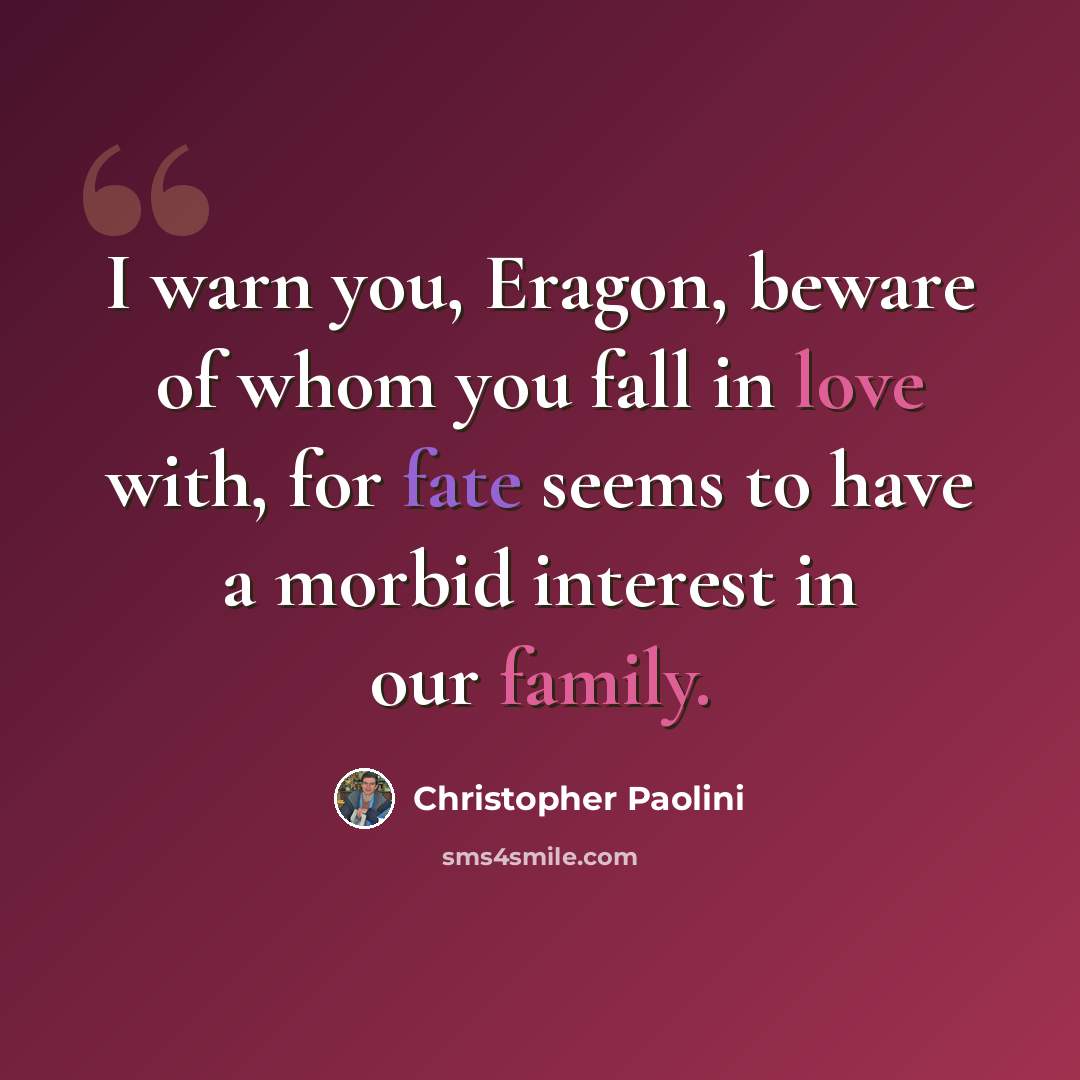 “I warn you, Eragon, beware of whom you fall in love with, for fate seems to have a morbid interest in our family.” quote by Christopher Paolini