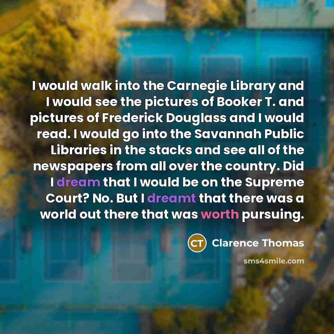 “I would walk into the Carnegie Library and I would see the pictures of Booker T. and pictures of Frederick Douglass and I would read. I would go into the Savannah Public Libraries in the stacks and see all of the newspapers from all over the country. Did I dream that I would be on the Supreme…” quote by Clarence Thomas