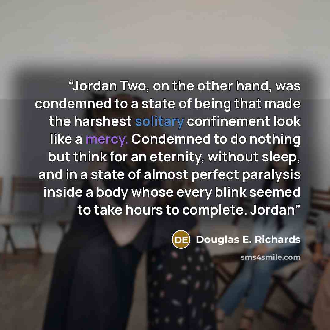 “Jordan Two, on the other hand, was condemned to a state of being that made the harshest solitary confinement look like a mercy. Condemned to do nothing but think for an eternity, without sleep, and in a state of almost perfect paralysis inside a body whose every blink seemed to take hours to…” quote by Douglas E. Richards