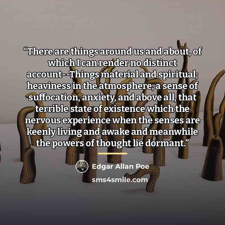 “There are things around us and about, of which I can render no distinct account--Things material and spiritual; heaviness in the atmosphere; a sense of suffocation, anxiety, and above all, that terrible state of existence which the nervous experience when the senses are keenly living and awake and…” quote by Edgar Allan Poe