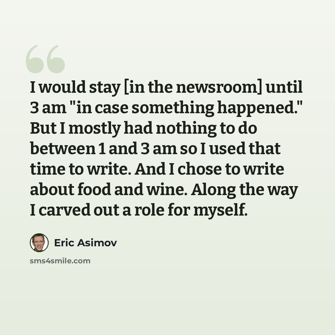 “I would stay [in the newsroom] until 3 am "in case something happened." But I mostly had nothing to do between 1 and 3 am so I used that time to write. And I chose to write about food and wine. Along the way I carved out a role for myself.” quote by Eric Asimov