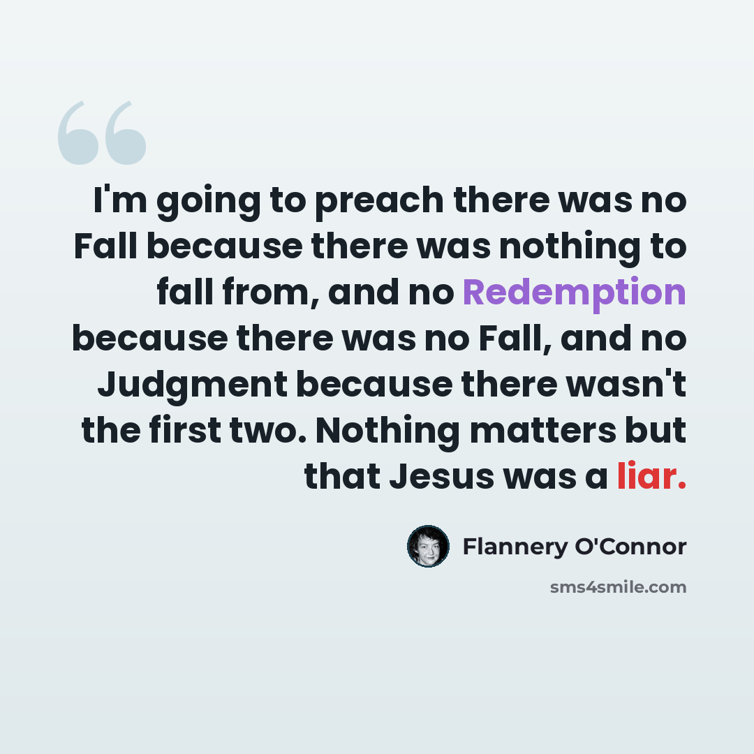 “I'm going to preach there was no Fall because there was nothing to fall from, and no Redemption because there was no Fall, and no Judgment because there wasn't the first two. Nothing matters but that Jesus was a liar.” quote by Flannery O'Connor