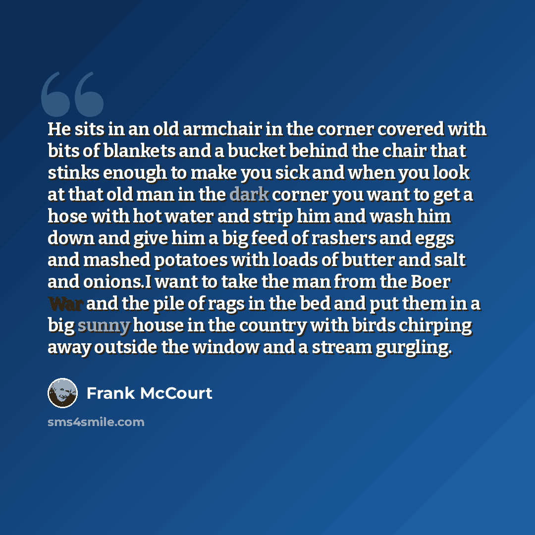 “He sits in an old armchair in the corner covered with bits of blankets and a bucket behind the chair that stinks enough to make you sick and when you look at that old man in the dark corner you want to get a hose with hot water and strip him and wash him down and give him a big feed of rashers and…” quote by Frank McCourt