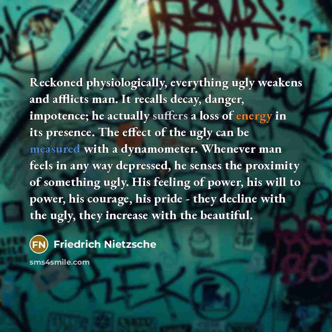 “Reckoned physiologically, everything ugly weakens and afflicts man. It recalls decay, danger, impotence; he actually suffers a loss of energy in its presence. The effect of the ugly can be measured with a dynamometer. Whenever man feels in any way depressed, he senses the proximity of something…” quote by Friedrich Nietzsche
