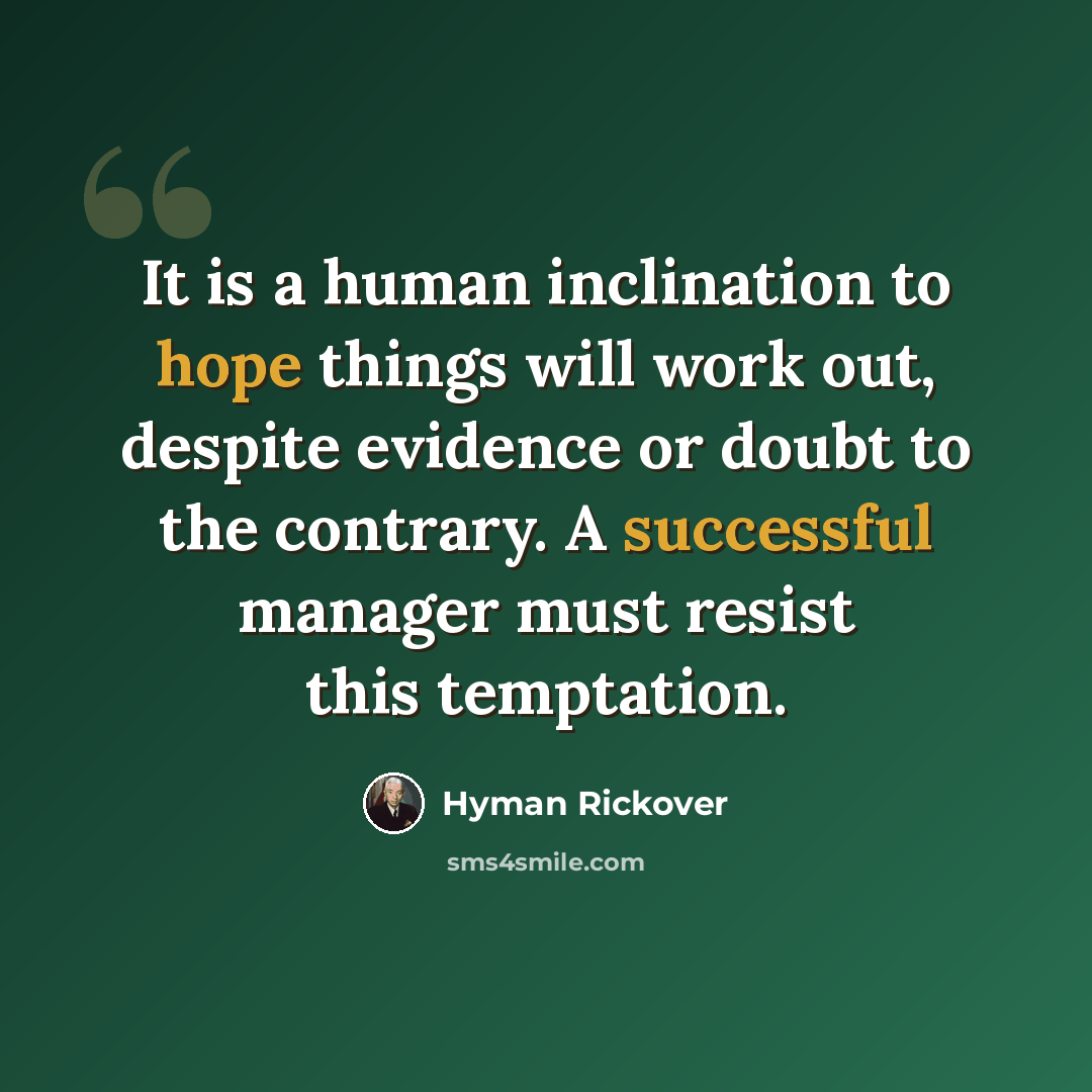 “It is a human inclination to hope things will work out, despite evidence or doubt to the contrary. A successful manager must resist this temptation.” quote by Hyman Rickover