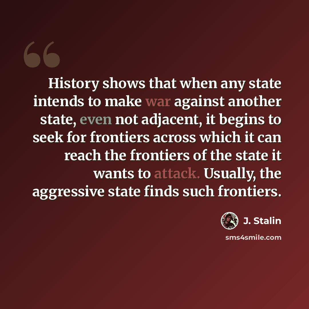 “History shows that when any state intends to make war against another state, even not adjacent, it begins to seek for frontiers across which it can reach the frontiers of the state it wants to attack. Usually, the aggressive state finds such frontiers.” quote by J. Stalin
