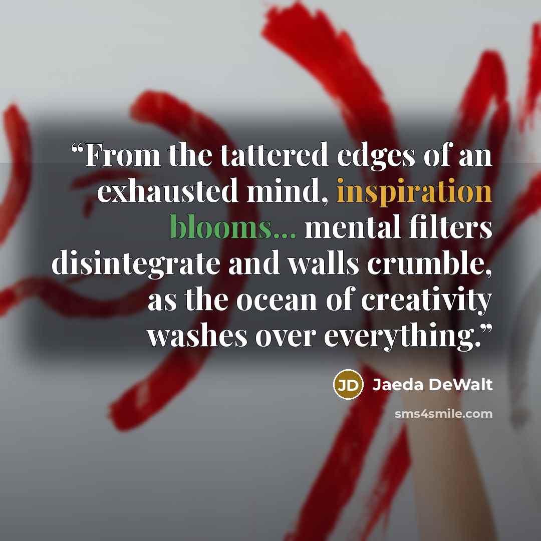 “From the tattered edges of an exhausted mind, inspiration blooms... mental filters disintegrate and walls crumble, as the ocean of creativity washes over everything.” quote by Jaeda DeWalt