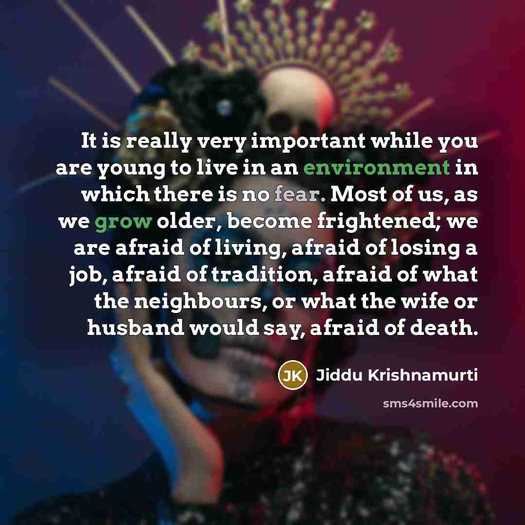“It is really very important while you are young to live in an environment in which there is no fear. Most of us, as we grow older, become frightened; we are afraid of living, afraid of losing a job, afraid of tradition, afraid of what the neighbours, or what the wife or husband would say, afraid…” quote by Jiddu Krishnamurti