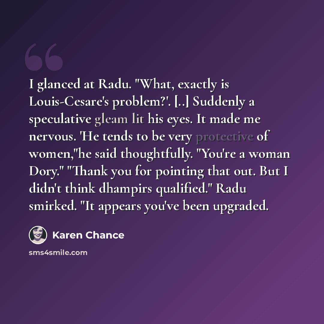 “I glanced at Radu. "What, exactly is Louis-Cesare's problem?'. [..] Suddenly a speculative gleam lit his eyes. It made me nervous. 'He tends to be very protective of women,"he said thoughtfully. "You're a woman Dory." "Thank you for pointing that out. But I didn't think dhampirs qualified." Radu…” quote by Karen Chance