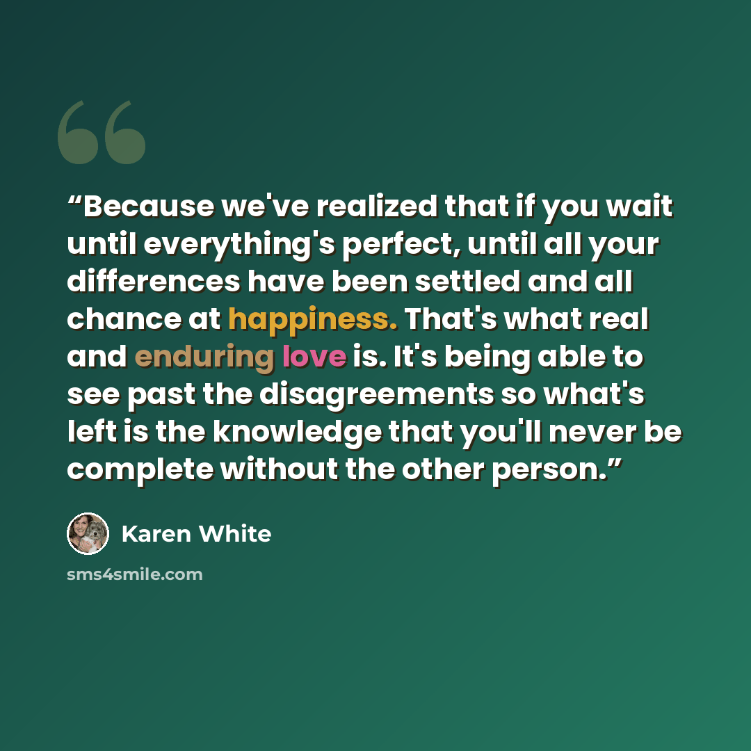 “Because we've realized that if you wait until everything's perfect, until all your differences have been settled and all chance at happiness. That's what real and enduring love is. It's being able to see past the disagreements so what's left is the knowledge that you'll never be complete without…” quote by Karen White