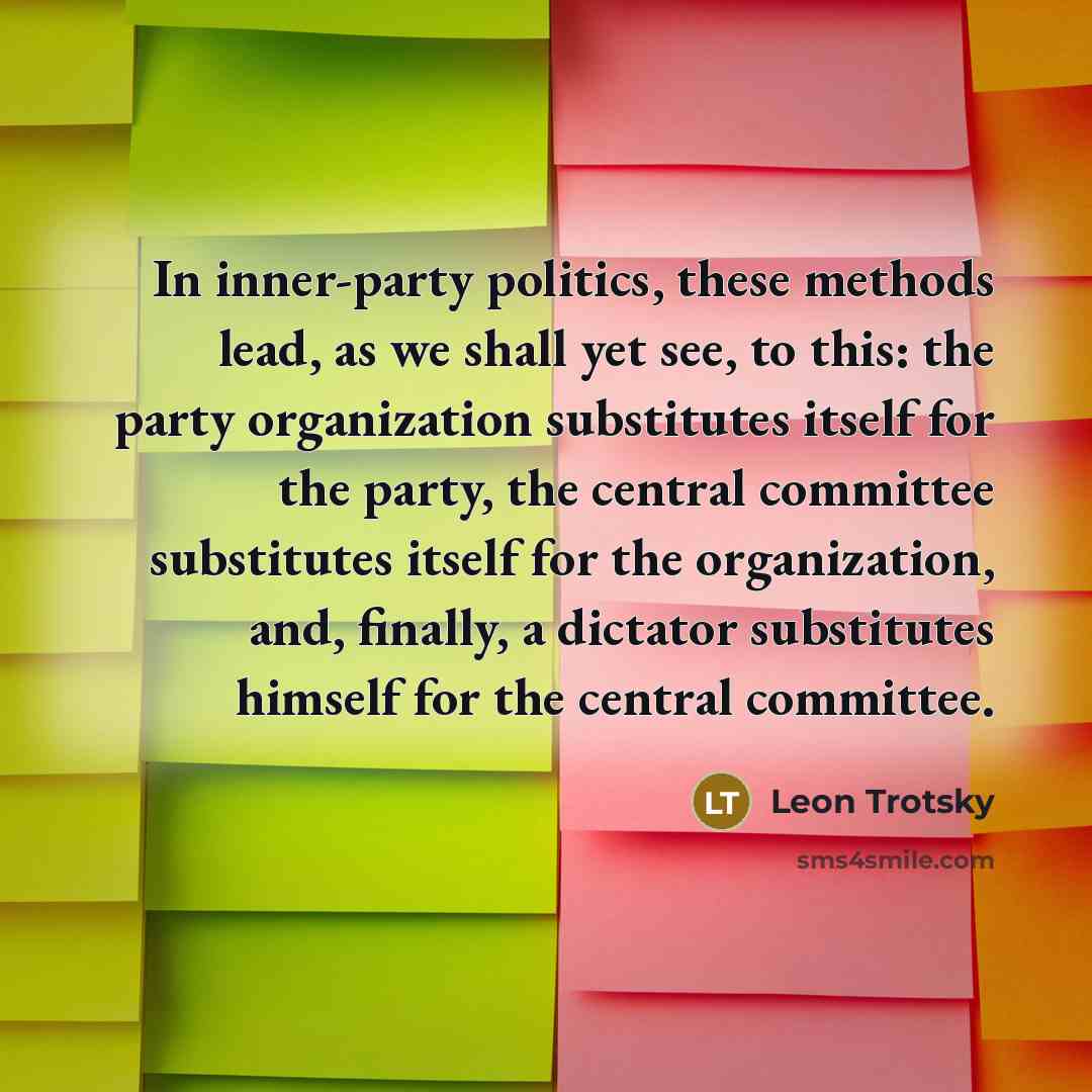 “In inner-party politics, these methods lead, as we shall yet see, to this: the party organization substitutes itself for the party, the central committee substitutes itself for the organization, and, finally, a dictator substitutes himself for the central committee.” quote by Leon Trotsky