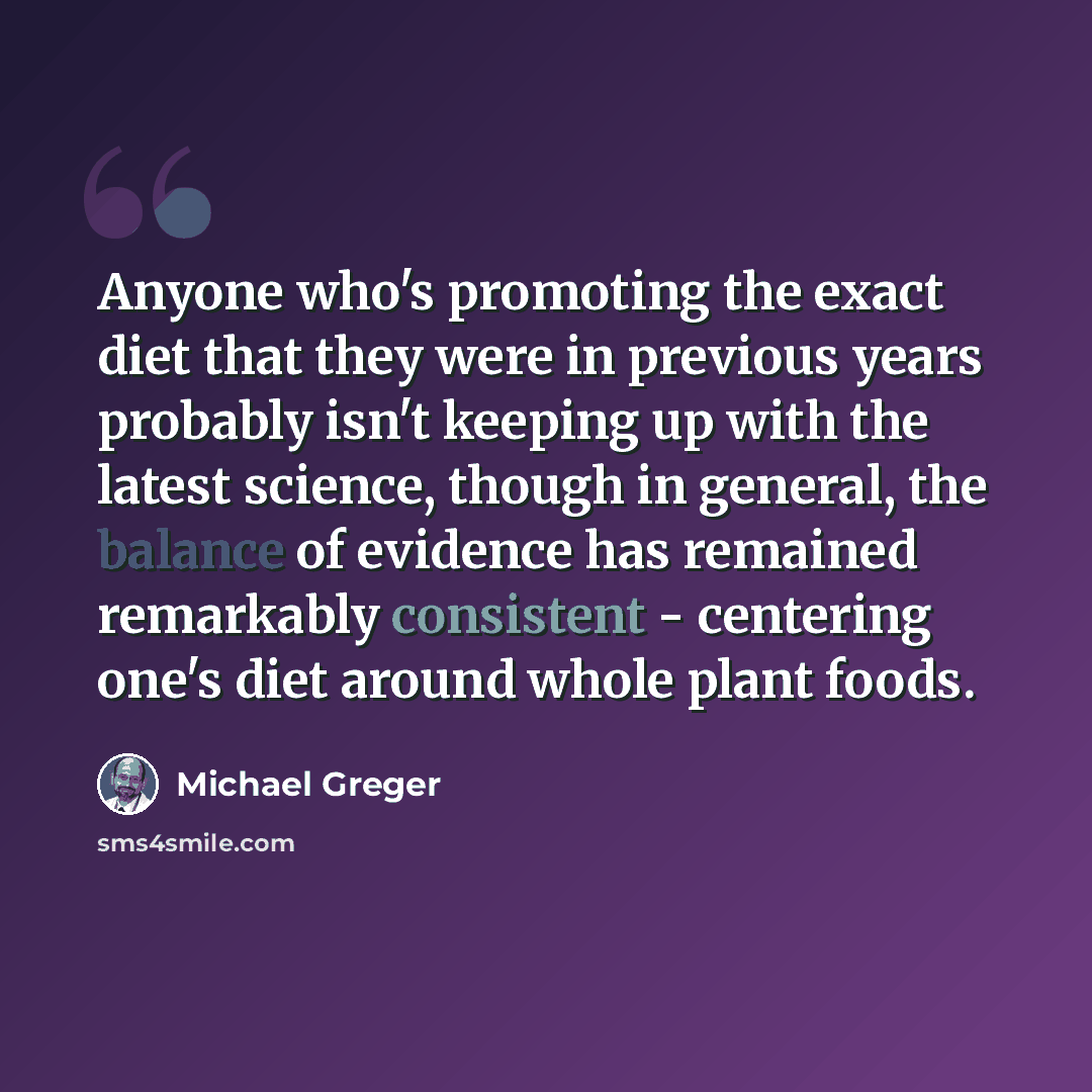 “Anyone who's promoting the exact diet that they were in previous years probably isn't keeping up with the latest science, though in general, the balance of evidence has remained remarkably consistent - centering one's diet around whole plant foods.” quote by Michael Greger