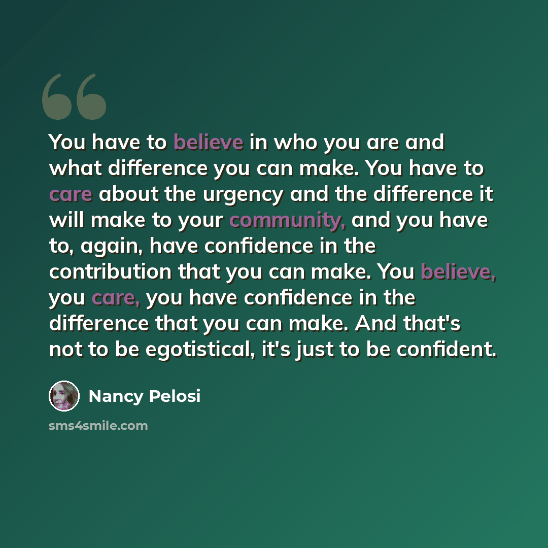 “You have to believe in who you are and what difference you can make. You have to care about the urgency and the difference it will make to your community, and you have to, again, have confidence in the contribution that you can make. You believe, you care, you have confidence in the difference…” quote by Nancy Pelosi