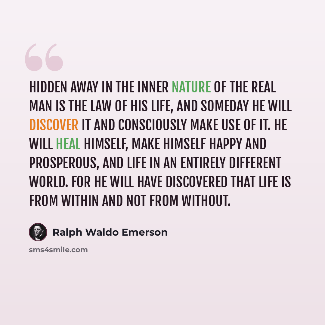 “Hidden away in the inner nature of the real man is the law of his life, and someday he will discover it and consciously make use of it. He will heal himself, make himself happy and prosperous, and life in an entirely different world. For he will have discovered that life is from within and not…” quote by Ralph Waldo Emerson