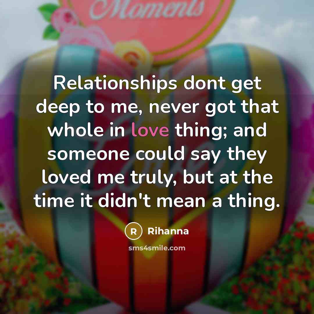 “Relationships dont get deep to me, never got that whole in love thing; and someone could say they loved me truly, but at the time it didn't mean a thing.” quote by Rihanna