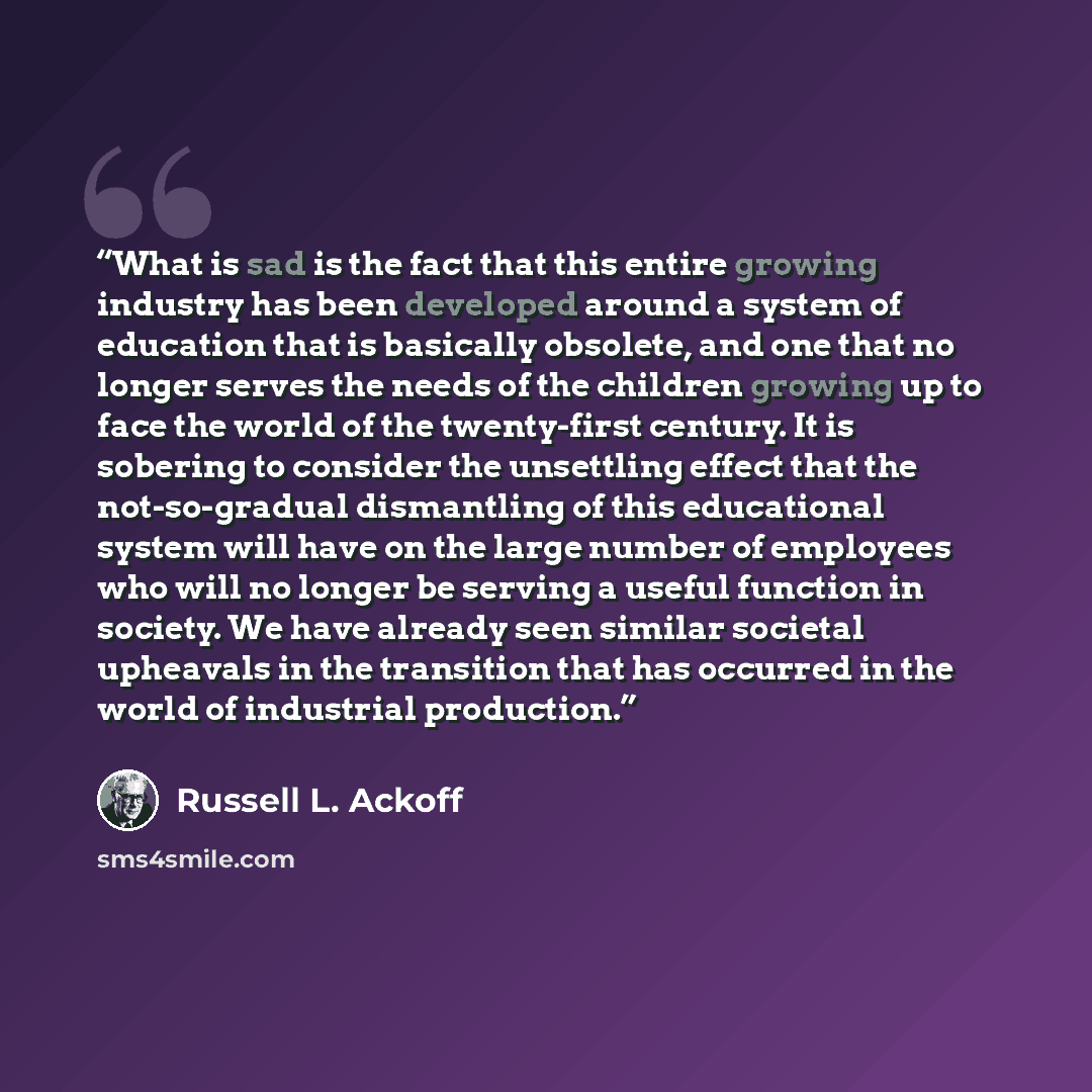 “What is sad is the fact that this entire growing industry has been developed around a system of education that is basically obsolete, and one that no longer serves the needs of the children growing up to face the world of the twenty-first century. It is sobering to consider the unsettling effect…” quote by Russell L. Ackoff