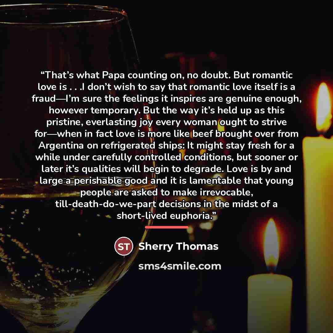 “That’s what Papa counting on, no doubt. But romantic love is . . .I don’t wish to say that romantic love itself is a fraud—I’m sure the feelings it inspires are genuine enough, however temporary. But the way it’s held up as this pristine, everlasting joy every woman ought to strive for—when in…” quote by Sherry Thomas