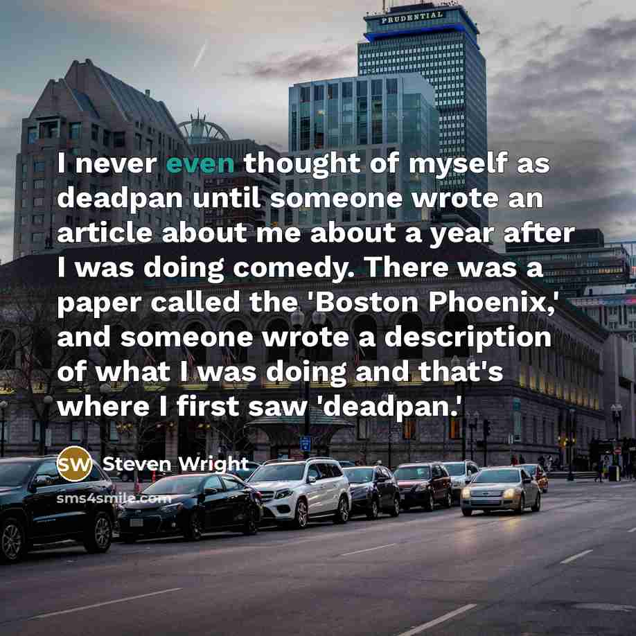 “I never even thought of myself as deadpan until someone wrote an article about me about a year after I was doing comedy. There was a paper called the 'Boston Phoenix,' and someone wrote a description of what I was doing and that's where I first saw 'deadpan.'” quote by Steven Wright