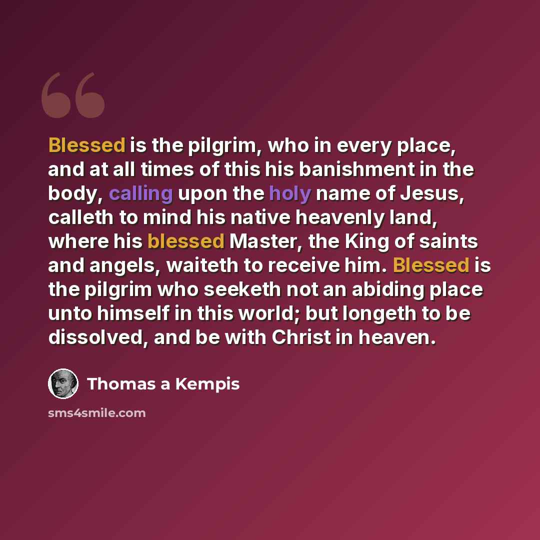 “Blessed is the pilgrim, who in every place, and at all times of this his banishment in the body, calling upon the holy name of Jesus, calleth to mind his native heavenly land, where his blessed Master, the King of saints and angels, waiteth to receive him. Blessed is the pilgrim who seeketh not an…” quote by Thomas a Kempis