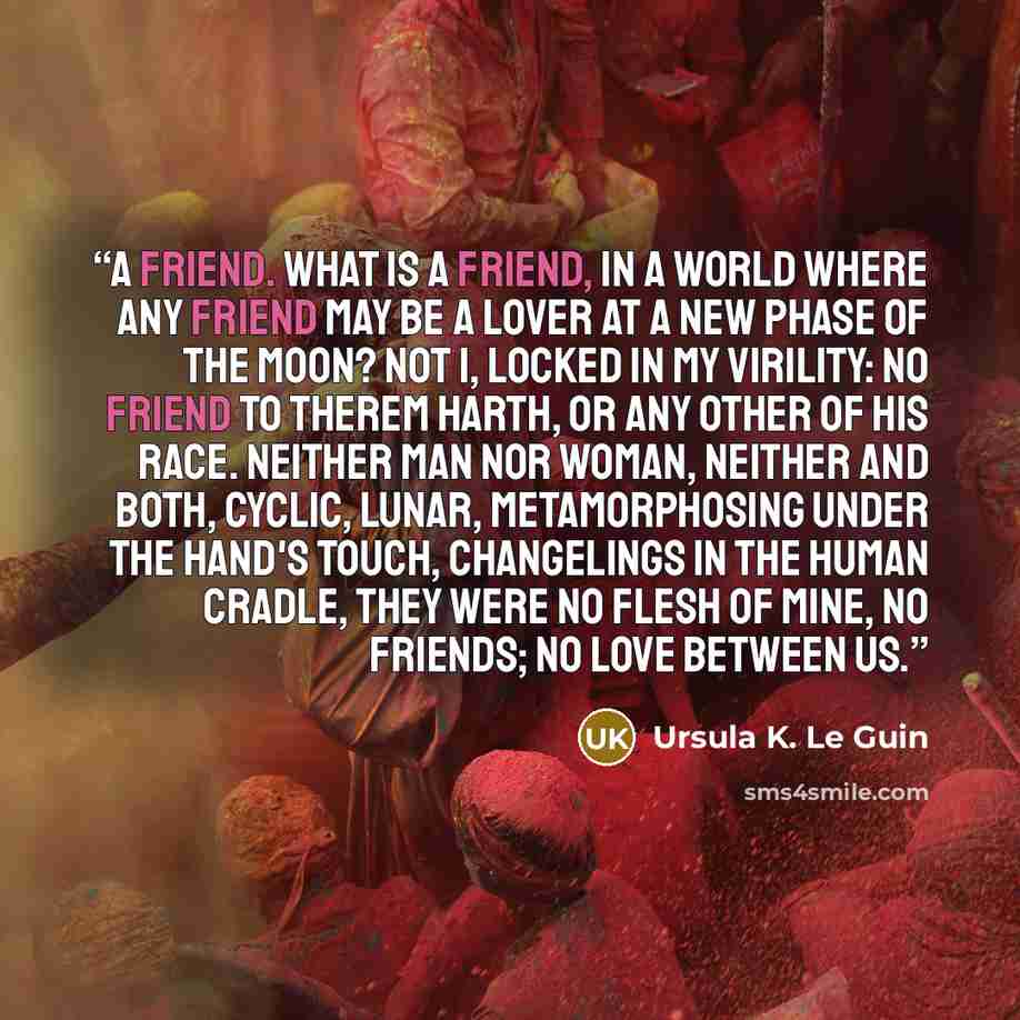 “A friend. What is a friend, in a world where any friend may be a lover at a new phase of the moon? Not I, locked in my virility: no friend to Therem Harth, or any other of his race. Neither man nor woman, neither and both, cyclic, lunar, metamorphosing under the hand's touch, changelings in the…” quote by Ursula K. Le Guin