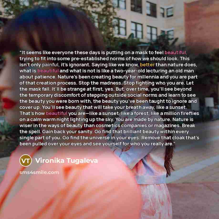 “It seems like everyone these days is putting on a mask to feel beautiful, trying to fit into some pre-established norms of how we should look. This isn’t only painful, it’s ignorant. Saying like we know, better than nature does, what is beautiful and what is not is like a two-year-old lecturing an…” quote by Vironika Tugaleva