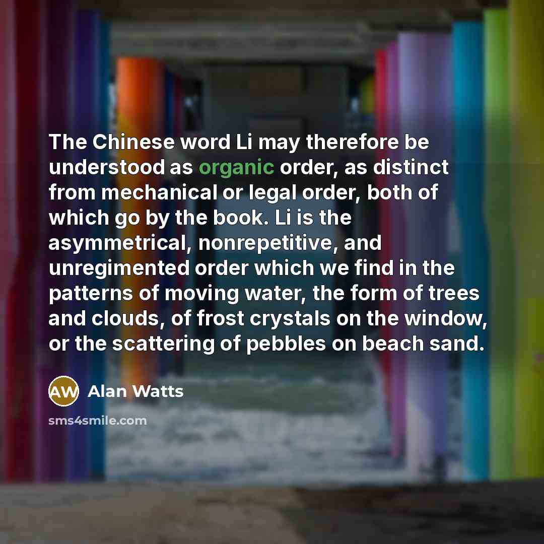 “The Chinese word Li may therefore be understood as organic order, as distinct from mechanical or legal order, both of which go by the book. Li is the asymmetrical, nonrepetitive, and unregimented order which we find in the patterns of moving water, the form of trees and clouds, of frost crystals…” quote by Alan Watts
