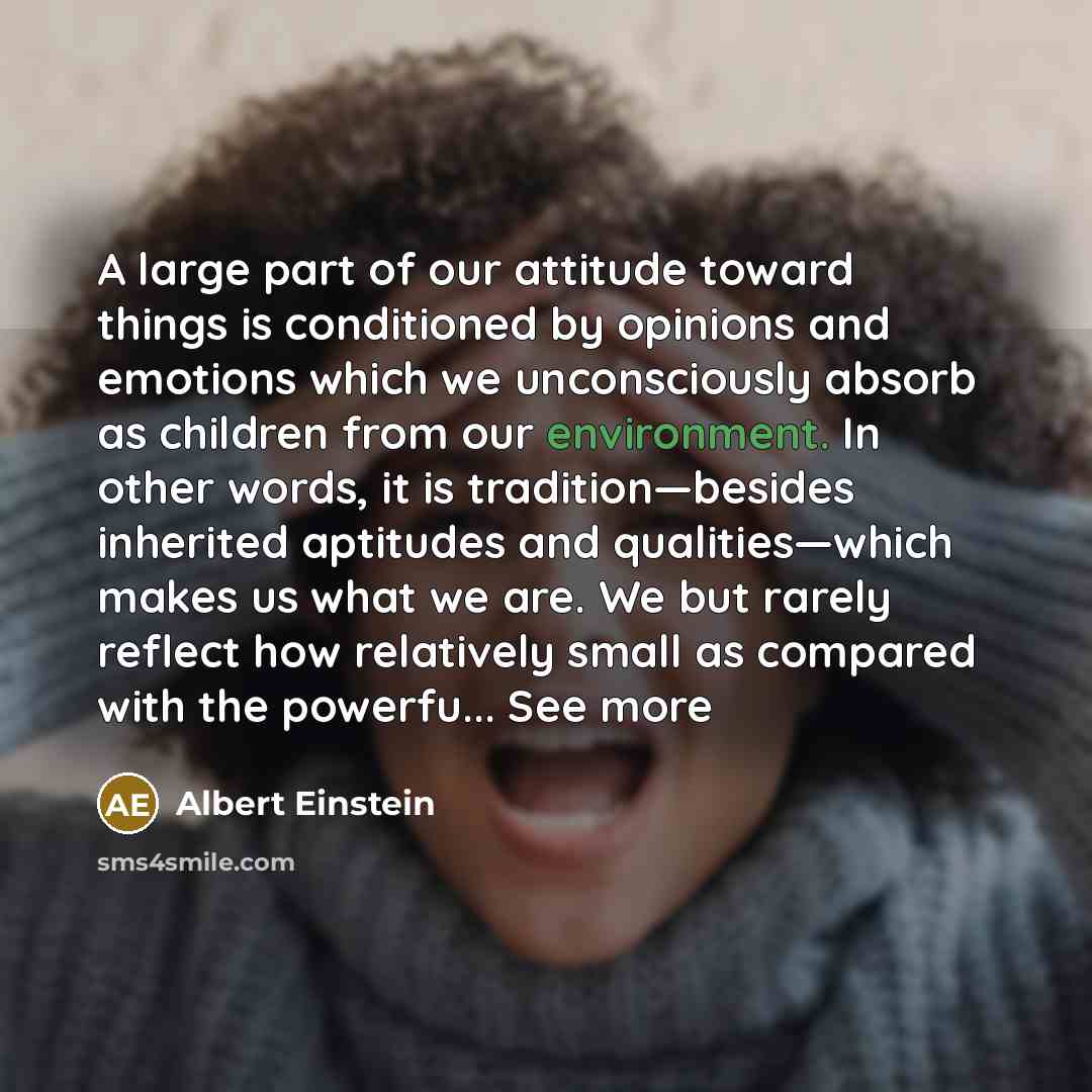 “A large part of our attitude toward things is conditioned by opinions and emotions which we unconsciously absorb as children from our environment. In other words, it is tradition—besides inherited aptitudes and qualities—which makes us what we are. We but rarely reflect how relatively small as…” quote by Albert Einstein