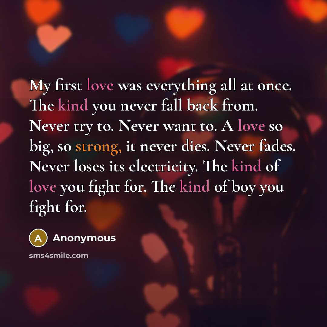 “My first love was everything all at once. The kind you never fall back from. Never try to. Never want to. A love so big, so strong, it never dies. Never fades. Never loses its electricity. The kind of love you fight for. The kind of boy you fight for.” quote by Anonymous