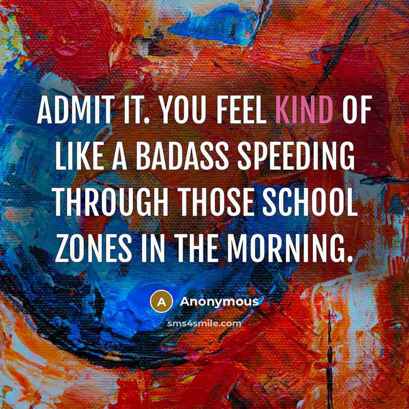 “Admit it. You feel kind of like a badass speeding through those school zones in the morning.” quote by Anonymous