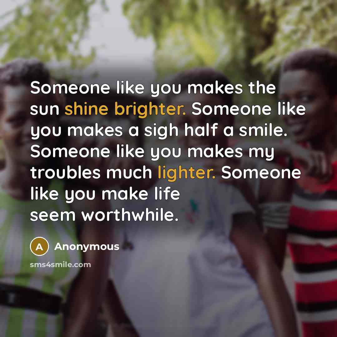 “Someone like you makes the sun shine brighter. Someone like you makes a sigh half a smile. Someone like you makes my troubles much lighter. Someone like you make life seem worthwhile.” quote by Anonymous