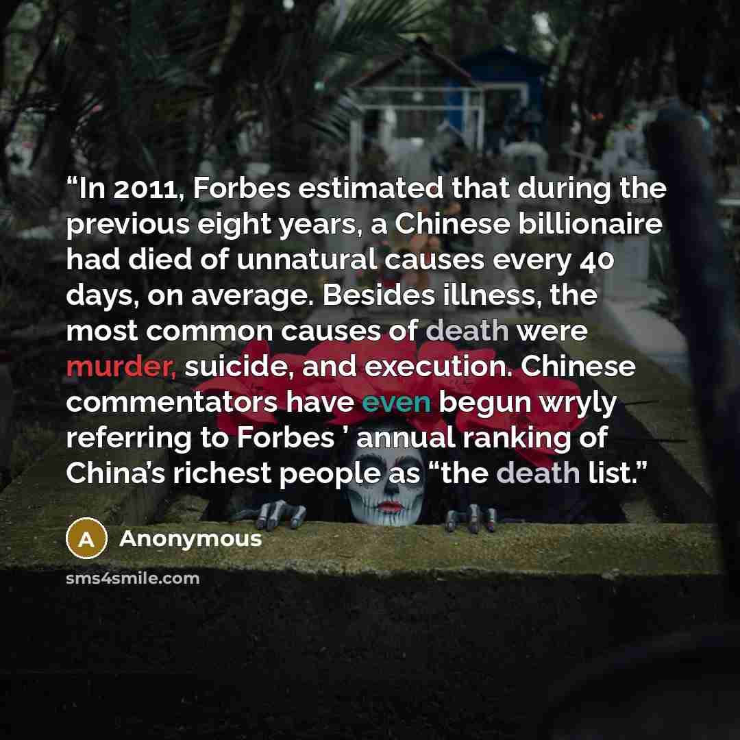 “In 2011, Forbes estimated that during the previous eight years, a Chinese billionaire had died of unnatural causes every 40 days, on average. Besides illness, the most common causes of death were murder, suicide, and execution. Chinese commentators have even begun wryly referring to Forbes ’…” quote by Anonymous