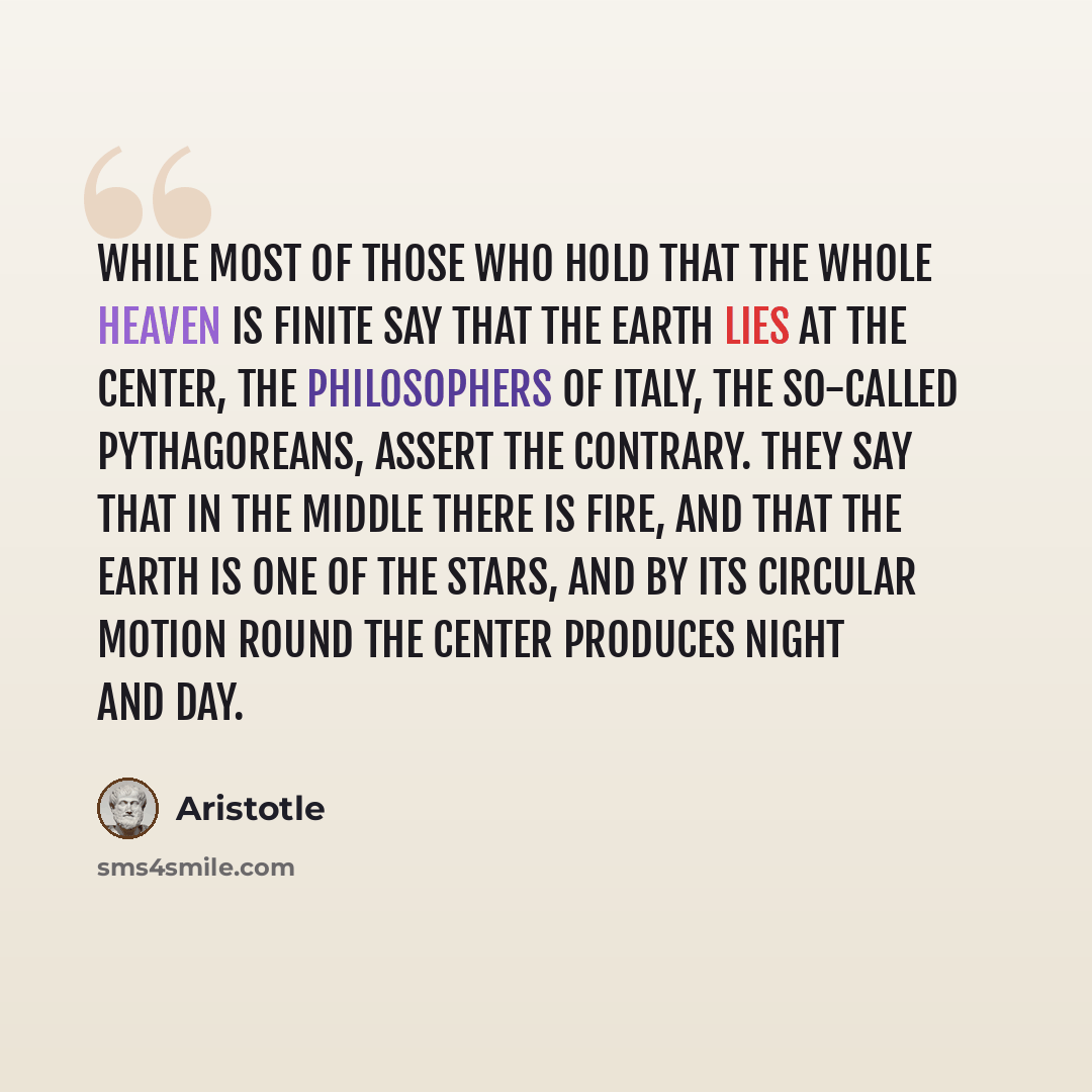 “While most of those who hold that the whole heaven is finite say that the earth lies at the center, the philosophers of Italy, the so-called Pythagoreans, assert the contrary. They say that in the middle there is fire, and that the earth is one of the stars, and by its circular motion round the…” quote by Aristotle
