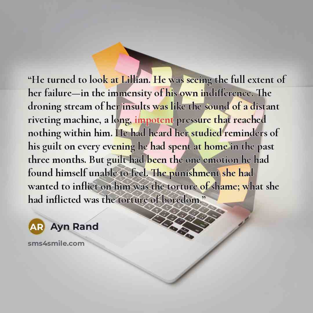 “He turned to look at Lillian. He was seeing the full extent of her failure—in the immensity of his own indifference. The droning stream of her insults was like the sound of a distant riveting machine, a long, impotent pressure that reached nothing within him. He had heard her studied reminders of…” quote by Ayn Rand