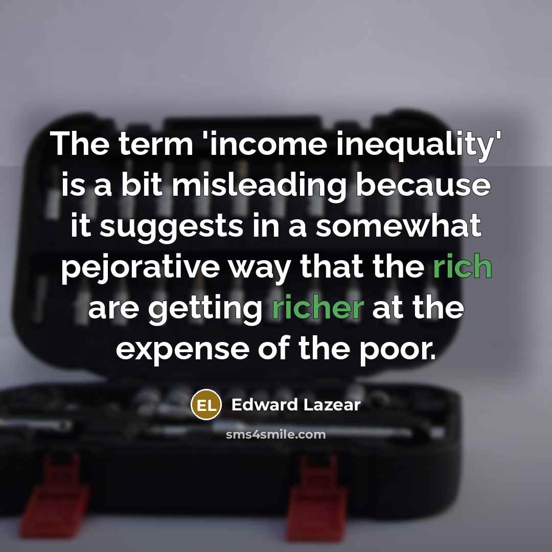 “The term 'income inequality' is a bit misleading because it suggests in a somewhat pejorative way that the rich are getting richer at the expense of the poor.” quote by Edward Lazear