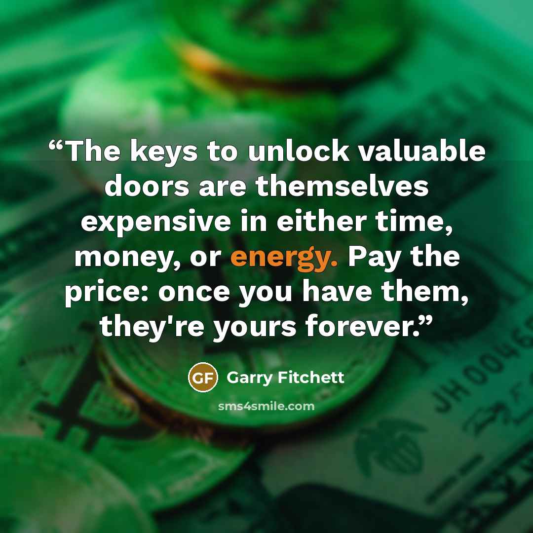 “The keys to unlock valuable doors are themselves expensive in either time, money, or energy. Pay the price: once you have them, they're yours forever.” quote by Garry Fitchett