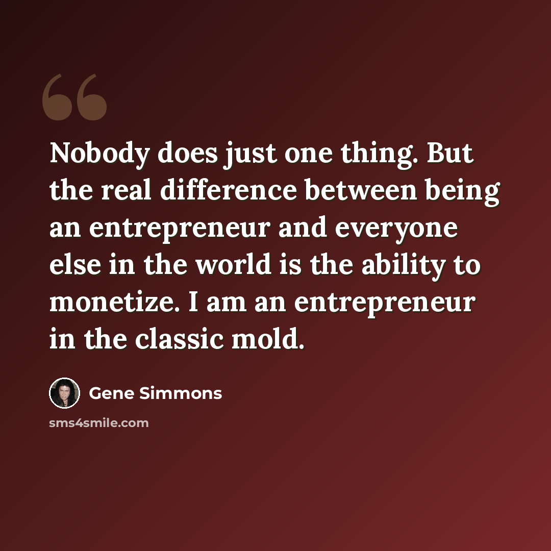 “Nobody does just one thing. But the real difference between being an entrepreneur and everyone else in the world is the ability to monetize. I am an entrepreneur in the classic mold.” quote by Gene Simmons
